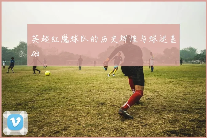 英超红魔球队的历史辉煌与球迷基础