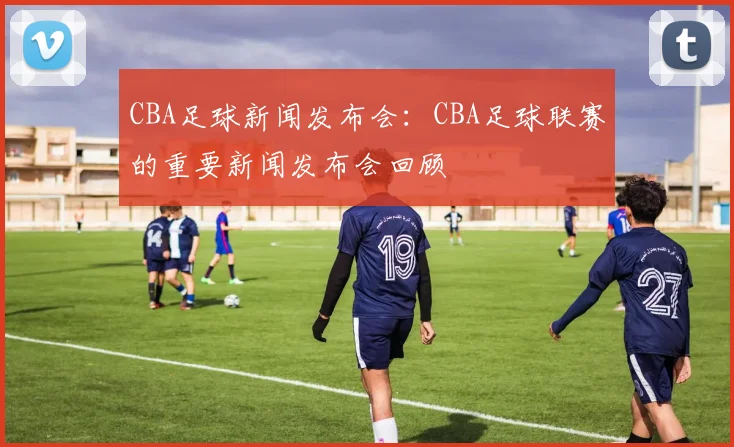 CBA足球新闻发布会:CBA足球联赛的重要新闻发布会回顾