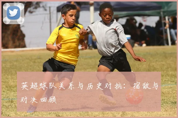 英超球队关系与历史对抗：宿敌与对决回顾