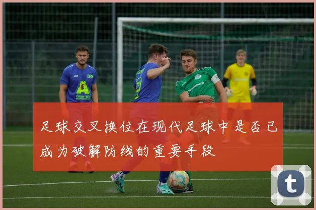 足球交叉换位在现代足球中是否已成为破解防线的重要手段